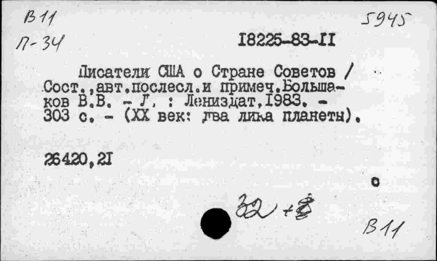 ﻿Л'	18225-83-11
Писатели США о Стране Советов / Сост.»авт.послесл.и примеч.Большаков В.В. - Г. : ЛениздатДЭЗЗ. -303 с. - (XX век: два лика планеты).
26420,21
о